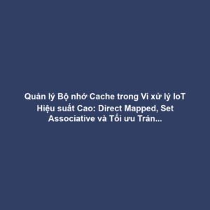 Quản lý Bộ nhớ Cache trong Vi xử lý IoT Hiệu suất Cao: Direct Mapped, Set Associative và Tối ưu Tránh Cache Miss