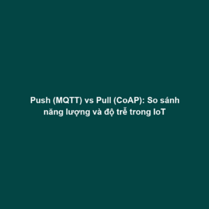 Push (MQTT) vs Pull (CoAP): So sánh năng lượng và độ trễ trong IoT