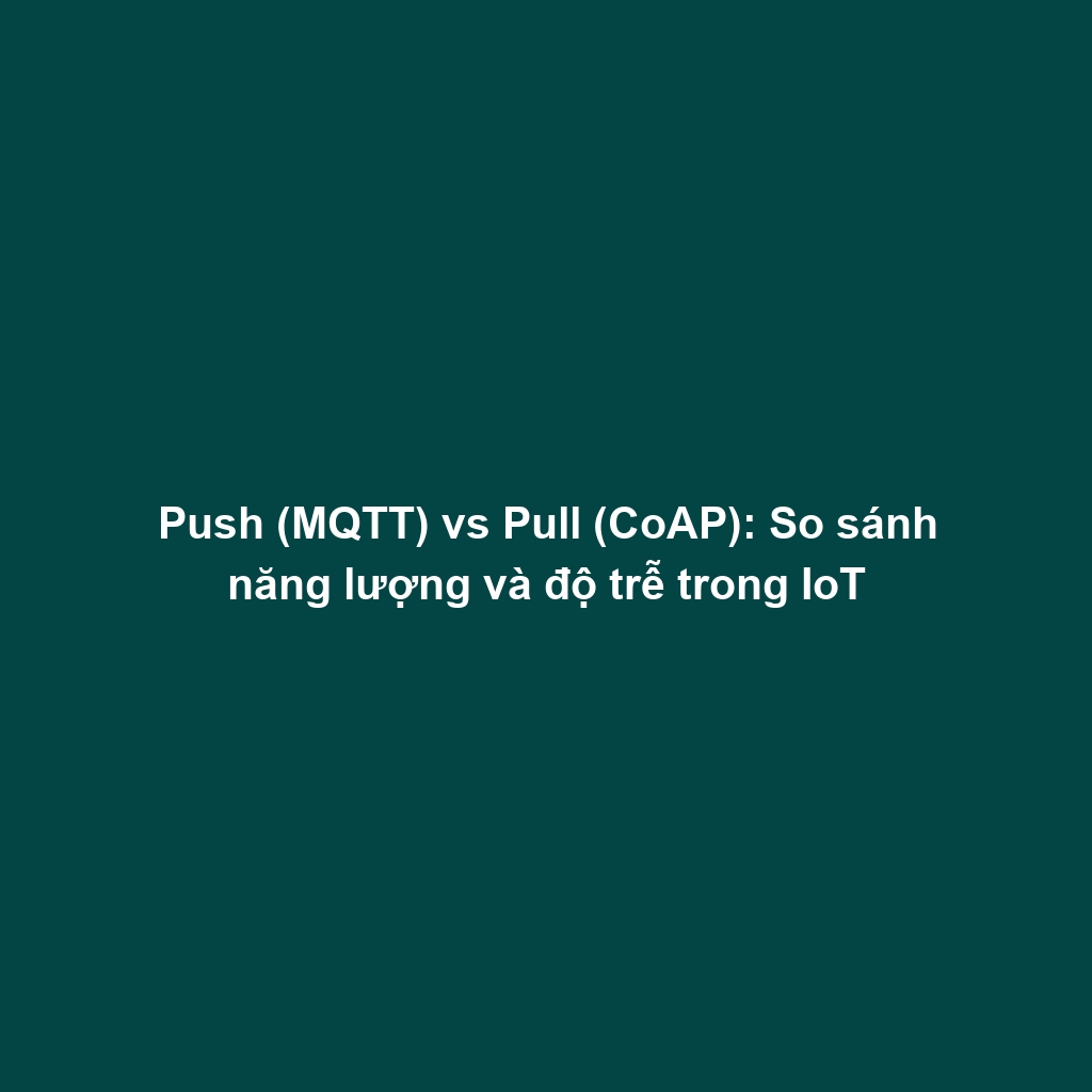 Push (MQTT) vs Pull (CoAP): So sánh năng lượng và độ trễ trong IoT