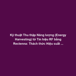 Kỹ thuật Thu thập Năng lượng (Energy Harvesting) từ Tín hiệu RF bằng Rectenna: Thách thức Hiệu suất Chuyển đổi Công suất Thấp