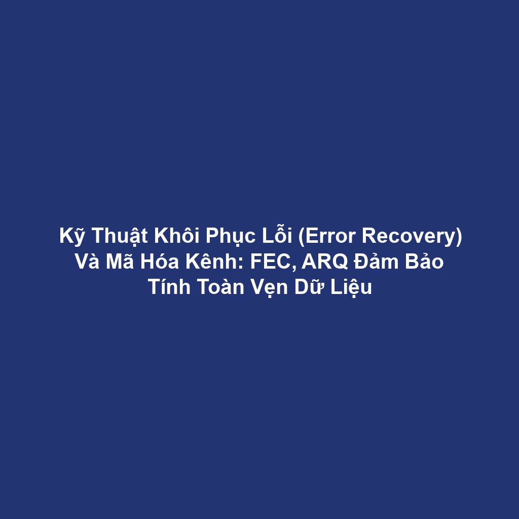 Kỹ Thuật Khôi Phục Lỗi (Error Recovery) Và Mã Hóa Kênh: FEC, ARQ Đảm Bảo Tính Toàn Vẹn Dữ Liệu