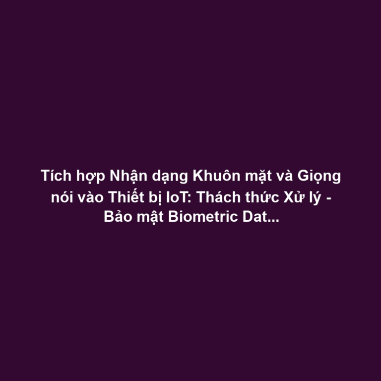 Tích hợp Nhận dạng Khuôn mặt và Giọng nói vào Thiết bị IoT: Thách thức Xử lý - Bảo mật Biometric Data tại Edge