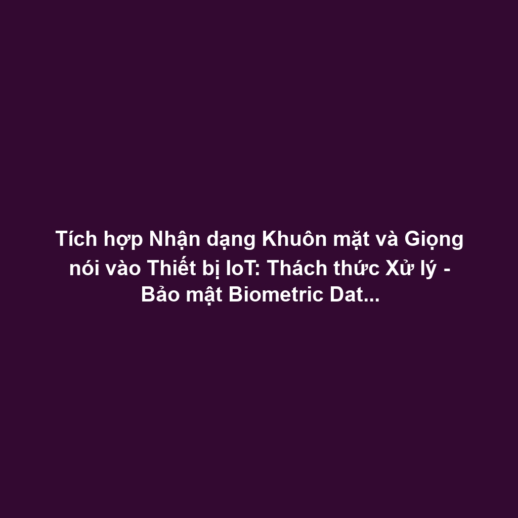 Tích hợp Nhận dạng Khuôn mặt và Giọng nói vào Thiết bị IoT: Thách thức Xử lý - Bảo mật Biometric Data tại Edge