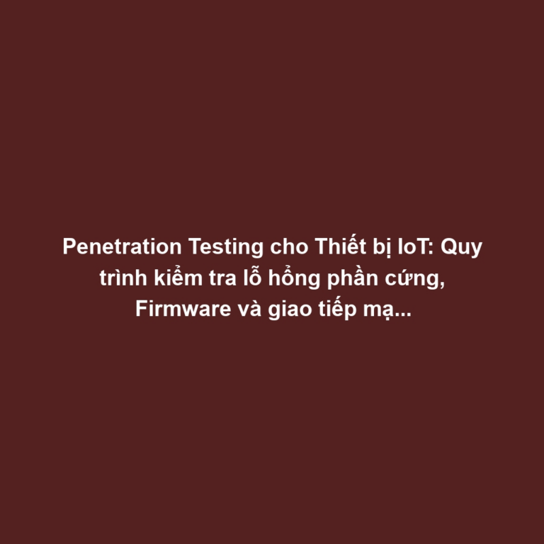 Penetration Testing cho Thiết bị IoT: Quy trình kiểm tra lỗ hổng phần cứng, Firmware và giao tiếp mạng