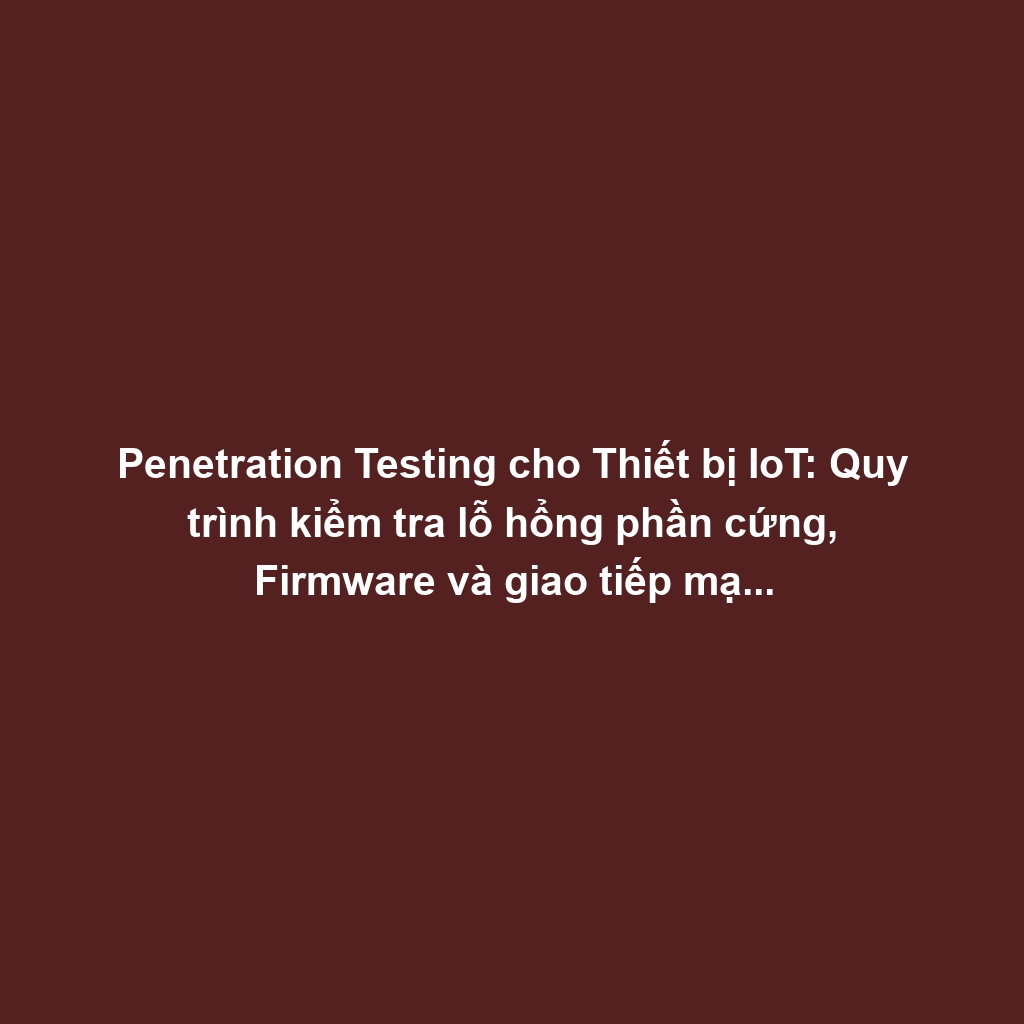 Penetration Testing cho Thiết bị IoT: Quy trình kiểm tra lỗ hổng phần cứng, Firmware và giao tiếp mạng