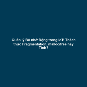 Quản lý Bộ nhớ Động trong IoT: Thách thức Fragmentation, malloc/free hay Tĩnh?