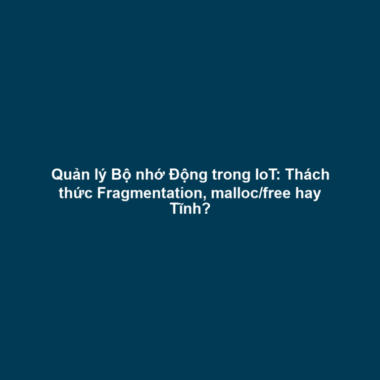 Quản lý Bộ nhớ Động trong IoT: Thách thức Fragmentation, malloc/free hay Tĩnh?