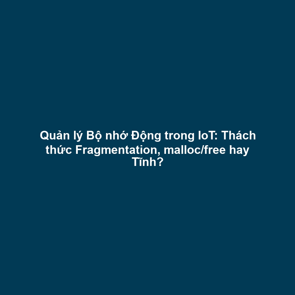 Quản lý Bộ nhớ Động trong IoT: Thách thức Fragmentation, malloc/free hay Tĩnh?