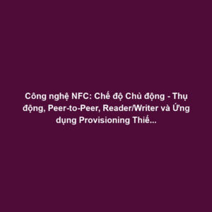 Công nghệ NFC: Chế độ Chủ động - Thụ động, Peer-to-Peer, Reader/Writer và Ứng dụng Provisioning Thiết bị