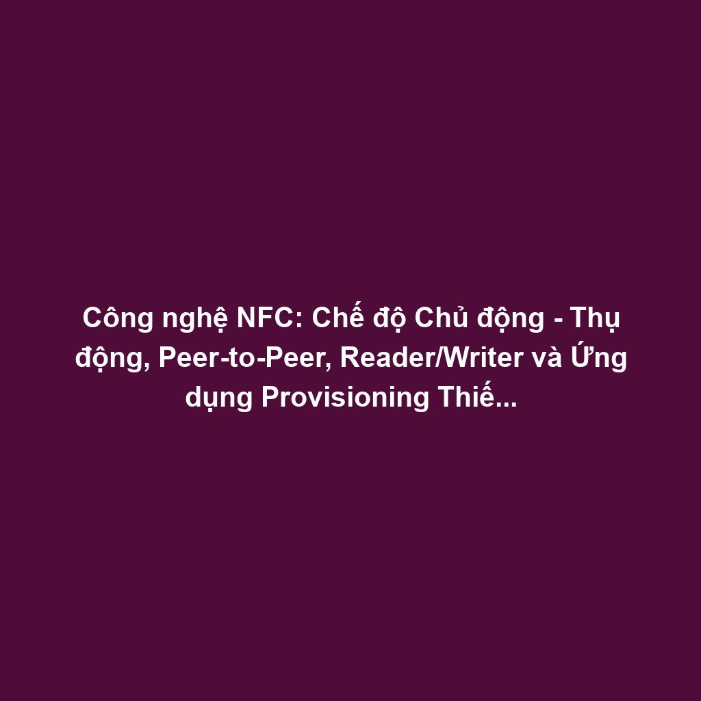 Công nghệ NFC: Chế độ Chủ động - Thụ động, Peer-to-Peer, Reader/Writer và Ứng dụng Provisioning Thiết bị
