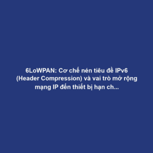 6LoWPAN: Cơ chế nén tiêu đề IPv6 (Header Compression) và vai trò mở rộng mạng IP đến thiết bị hạn chế