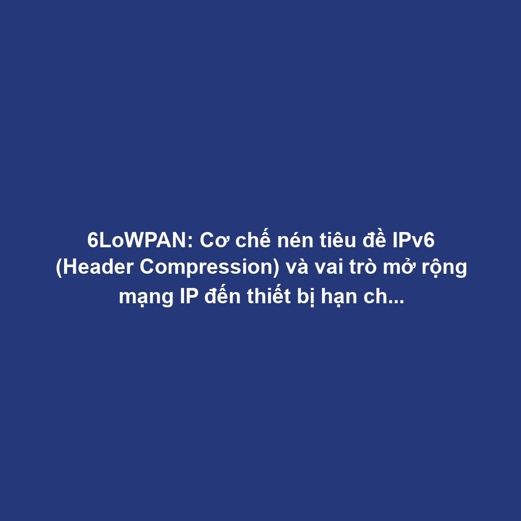 6LoWPAN: Cơ chế nén tiêu đề IPv6 (Header Compression) và vai trò mở rộng mạng IP đến thiết bị hạn chế