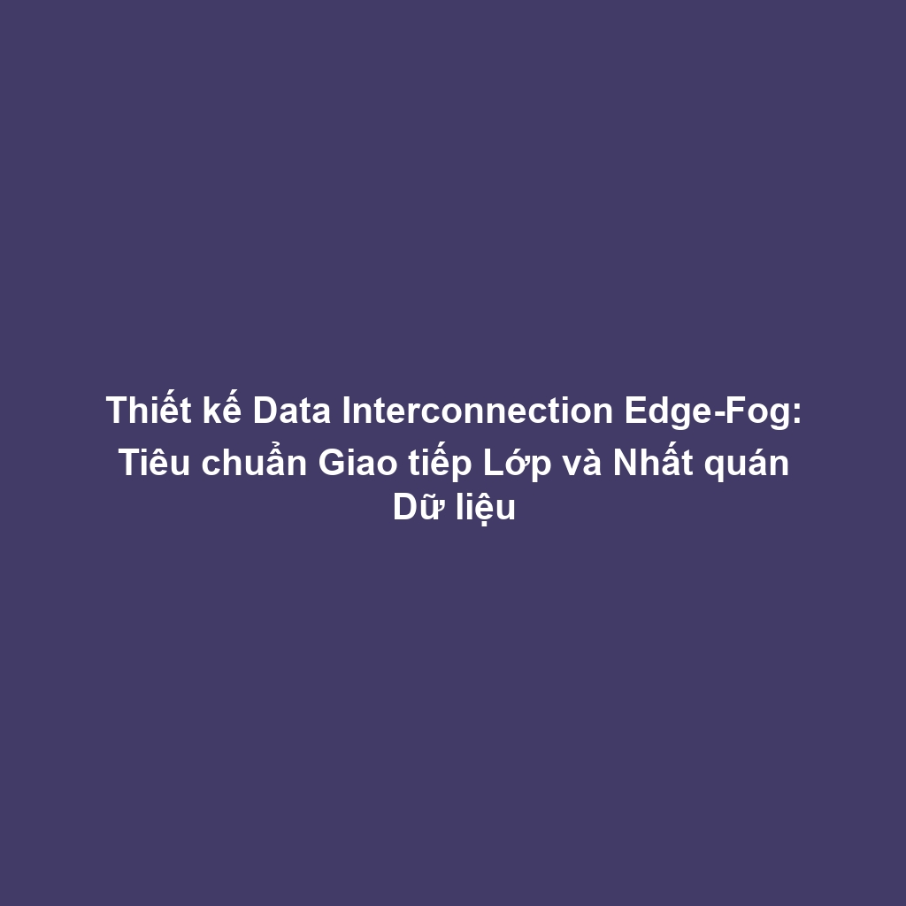 Thiết kế Data Interconnection Edge-Fog: Tiêu chuẩn Giao tiếp Lớp và Nhất quán Dữ liệu