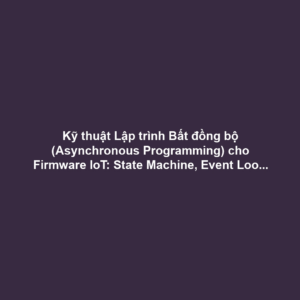 Kỹ thuật Lập trình Bất đồng bộ (Asynchronous Programming) cho Firmware IoT: State Machine, Event Loop và Tối ưu CPU