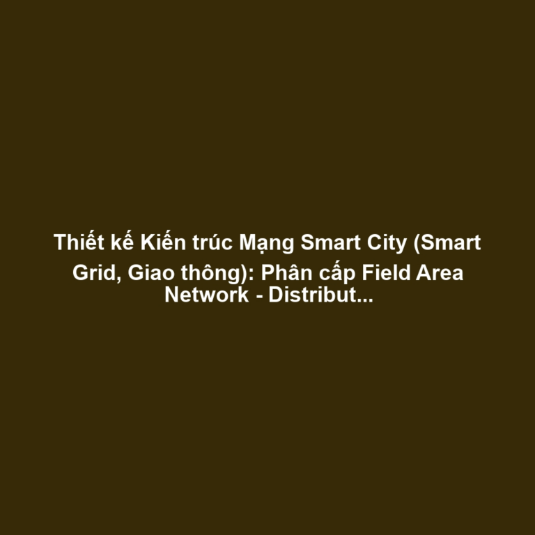 Thiết kế Kiến trúc Mạng Smart City (Smart Grid, Giao thông): Phân cấp Field Area Network - Distribution Network, Độ trễ và Mở rộng Địa lý