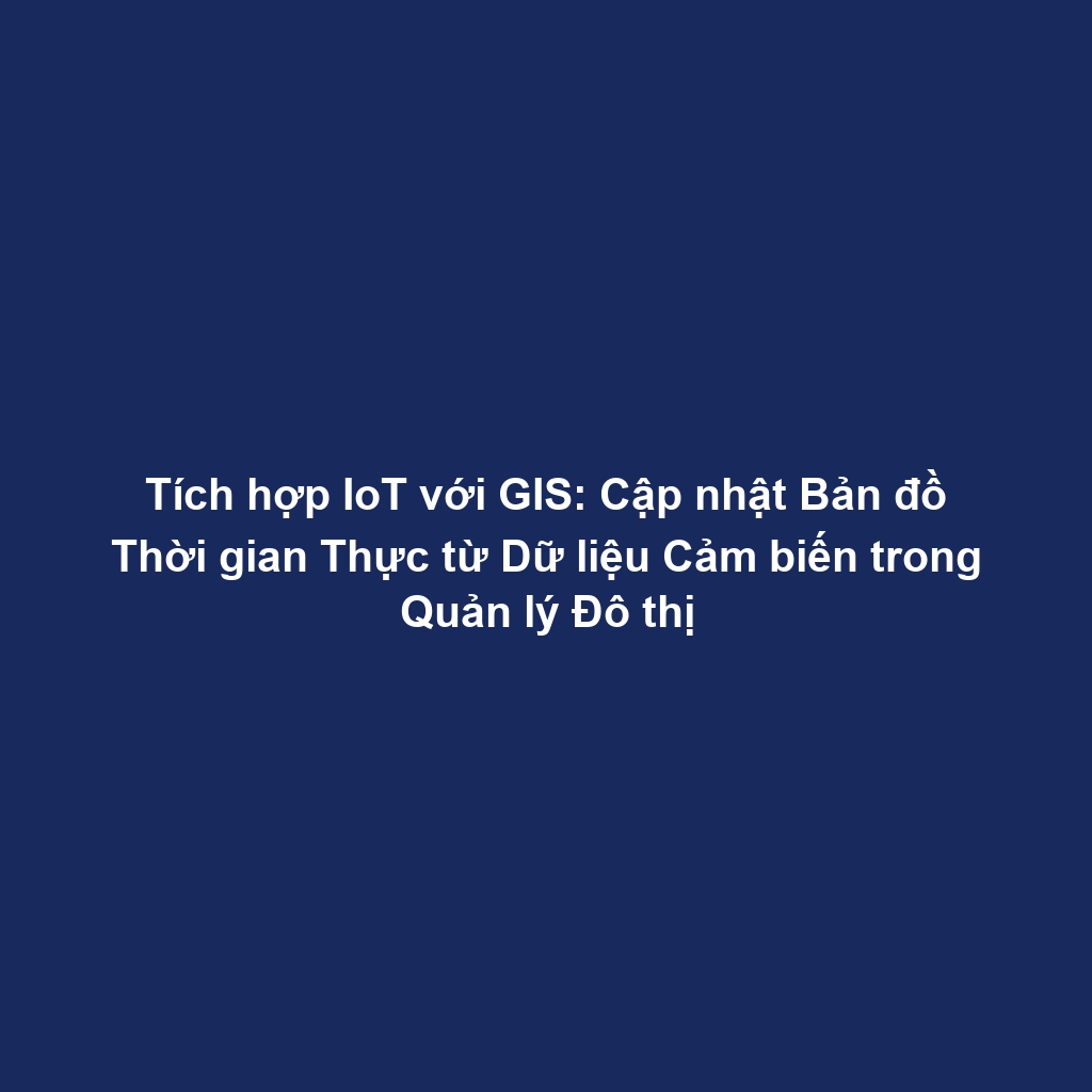 Tích hợp IoT với GIS: Cập nhật Bản đồ Thời gian Thực từ Dữ liệu Cảm biến trong Quản lý Đô thị