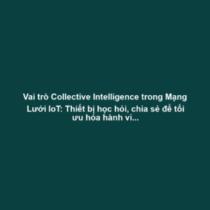Vai trò Collective Intelligence trong Mạng Lưới IoT: Thiết bị học hỏi, chia sẻ để tối ưu hóa hành vi nhóm (giao thông)