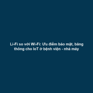 Li-Fi so với Wi-Fi: Ưu điểm bảo mật, băng thông cho IoT ở bệnh viện - nhà máy