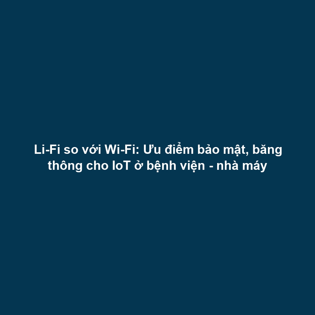 Li-Fi so với Wi-Fi: Ưu điểm bảo mật, băng thông cho IoT ở bệnh viện - nhà máy