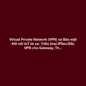 Virtual Private Network (VPN) và Bảo mật Kết nối IoT từ xa: Triển khai IPSec/SSL VPN cho Gateway, Thiết bị Biên