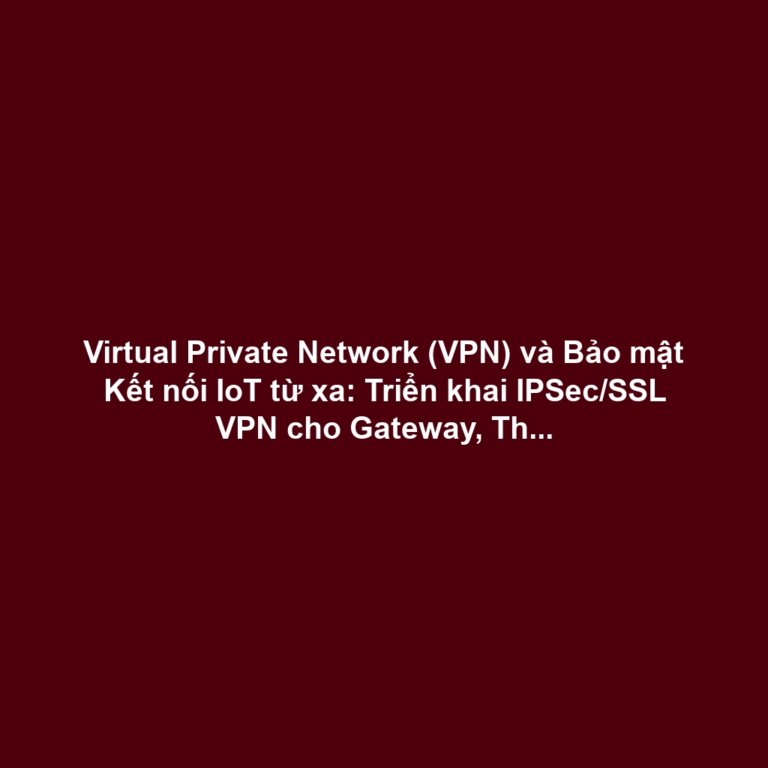 Virtual Private Network (VPN) và Bảo mật Kết nối IoT từ xa: Triển khai IPSec/SSL VPN cho Gateway, Thiết bị Biên