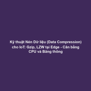 Kỹ thuật Nén Dữ liệu (Data Compression) cho IoT: Gzip, LZW tại Edge - Cân bằng CPU và Băng thông
