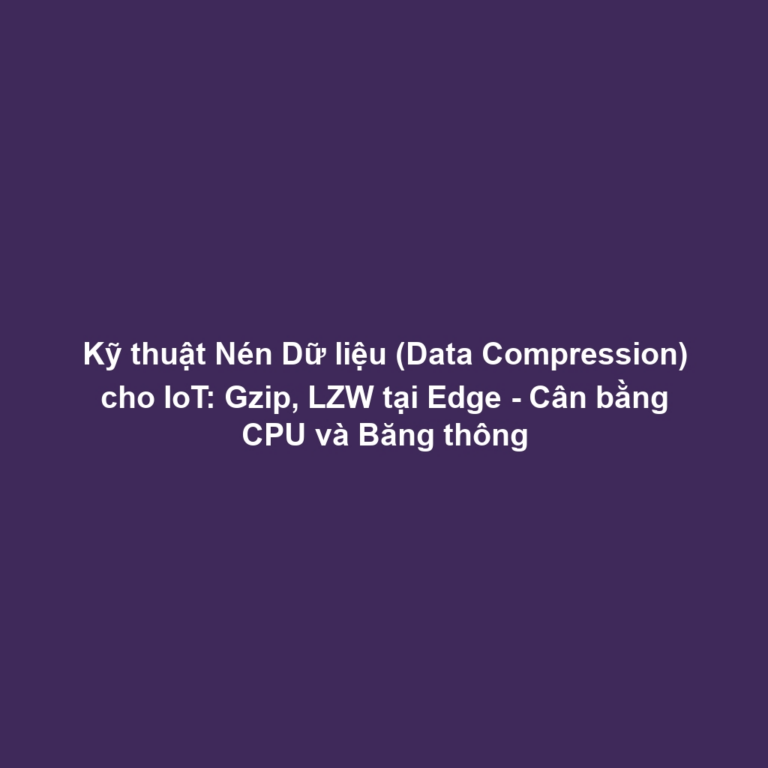 Kỹ thuật Nén Dữ liệu (Data Compression) cho IoT: Gzip, LZW tại Edge - Cân bằng CPU và Băng thông