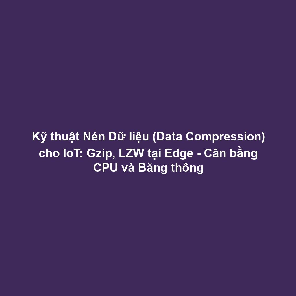Kỹ thuật Nén Dữ liệu (Data Compression) cho IoT: Gzip, LZW tại Edge - Cân bằng CPU và Băng thông