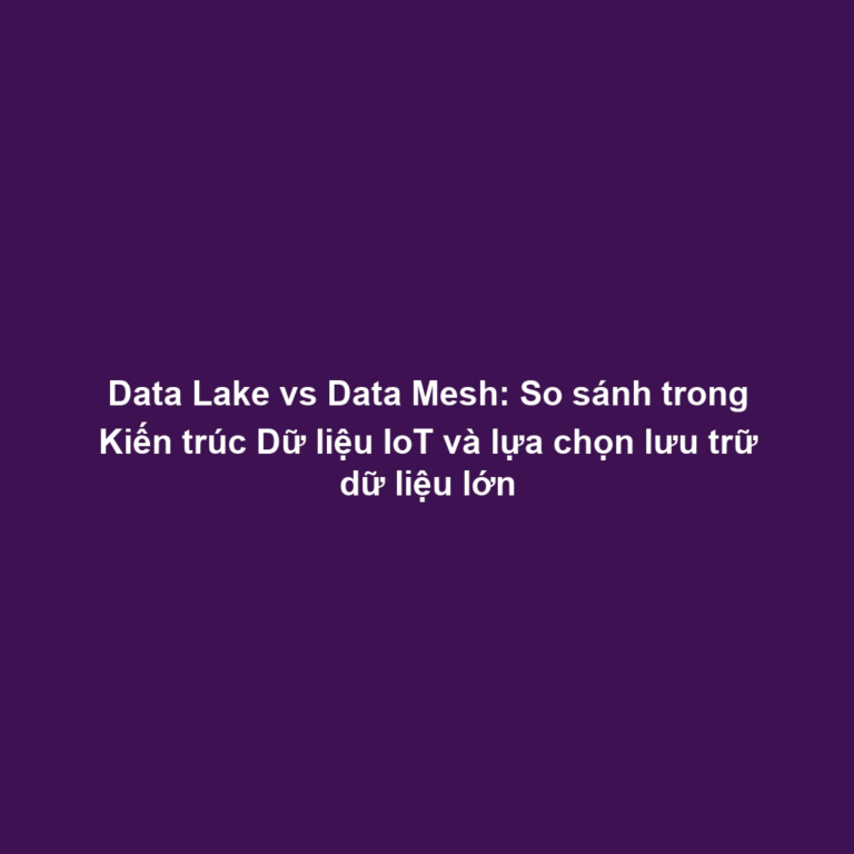 Data Lake vs Data Mesh: So sánh trong Kiến trúc Dữ liệu IoT và lựa chọn lưu trữ dữ liệu lớn