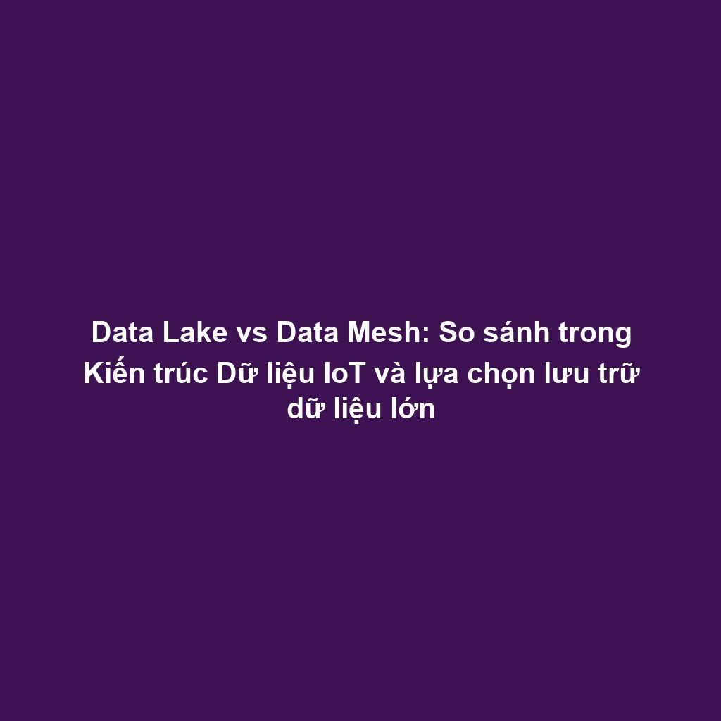Data Lake vs Data Mesh: So sánh trong Kiến trúc Dữ liệu IoT và lựa chọn lưu trữ dữ liệu lớn