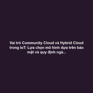 Vai trò Community Cloud và Hybrid Cloud trong IoT: Lựa chọn mô hình dựa trên bảo mật và quy định ngành