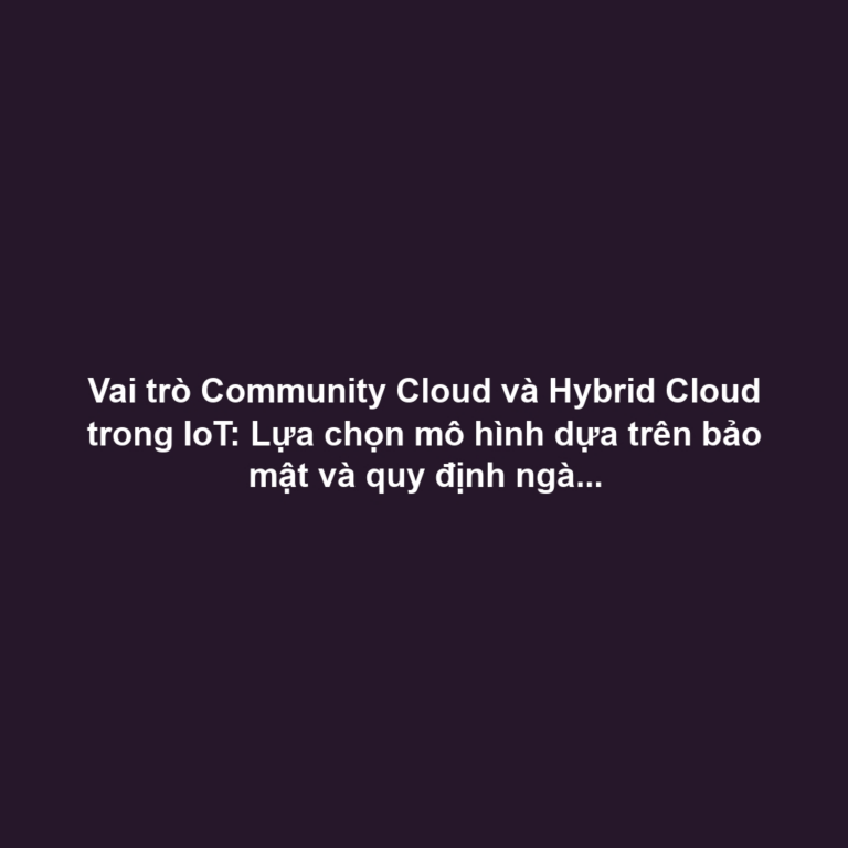 Vai trò Community Cloud và Hybrid Cloud trong IoT: Lựa chọn mô hình dựa trên bảo mật và quy định ngành