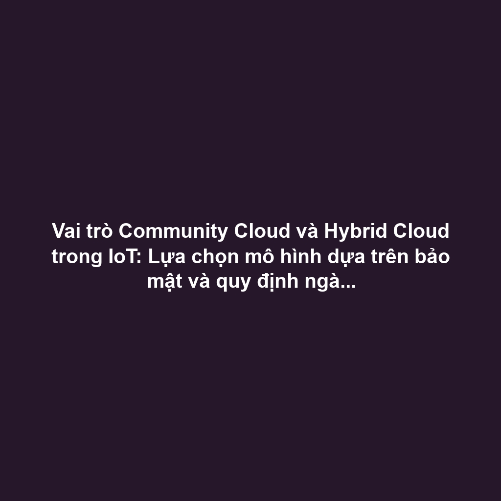 Vai trò Community Cloud và Hybrid Cloud trong IoT: Lựa chọn mô hình dựa trên bảo mật và quy định ngành