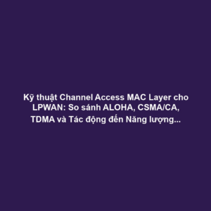 Kỹ thuật Channel Access MAC Layer cho LPWAN: So sánh ALOHA, CSMA/CA, TDMA và Tác động đến Năng lượng, Khả năng Mở rộng