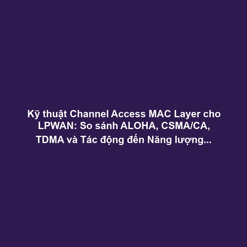 Kỹ thuật Channel Access MAC Layer cho LPWAN: So sánh ALOHA, CSMA/CA, TDMA và Tác động đến Năng lượng, Khả năng Mở rộng