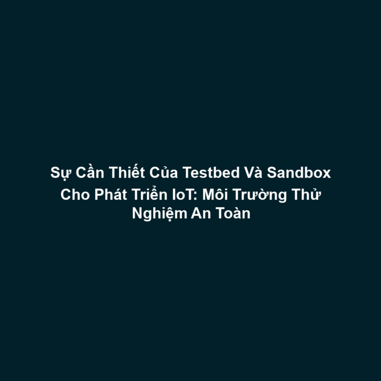 Sự Cần Thiết Của Testbed Và Sandbox Cho Phát Triển IoT: Môi Trường Thử Nghiệm An Toàn