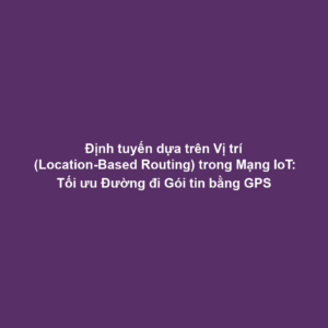 Định tuyến dựa trên Vị trí (Location-Based Routing) trong Mạng IoT: Tối ưu Đường đi Gói tin bằng GPS