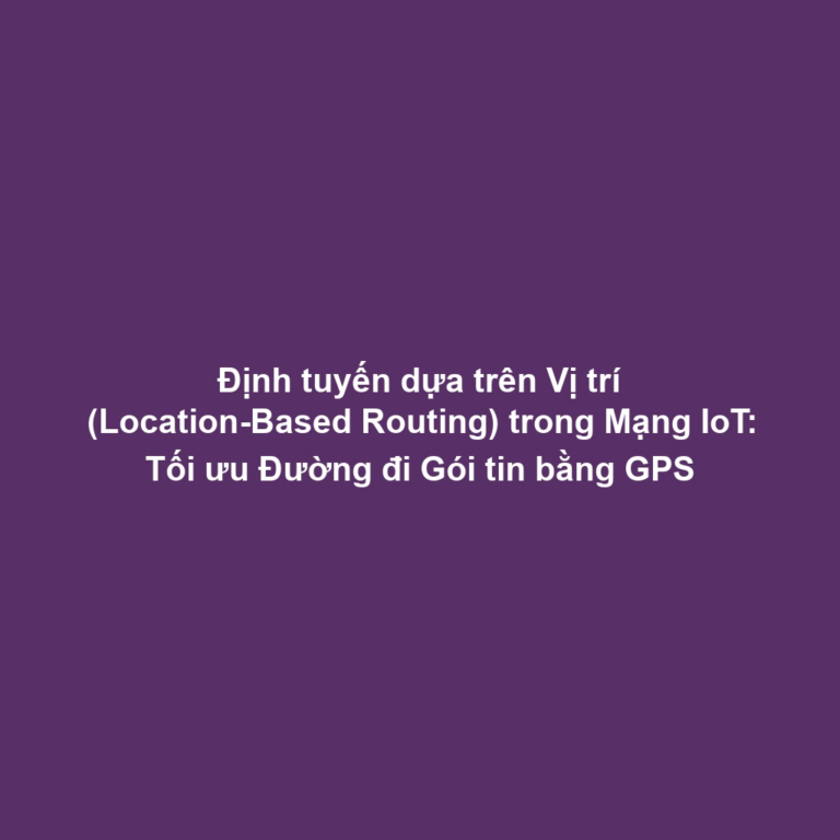 Định tuyến dựa trên Vị trí (Location-Based Routing) trong Mạng IoT: Tối ưu Đường đi Gói tin bằng GPS