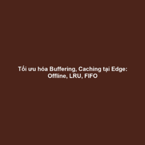 Tối ưu hóa Buffering, Caching tại Edge: Offline, LRU, FIFO