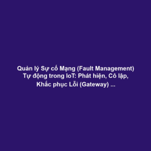 Quản lý Sự cố Mạng (Fault Management) Tự động trong IoT: Phát hiện, Cô lập, Khắc phục Lỗi (Gateway) và Self-healing