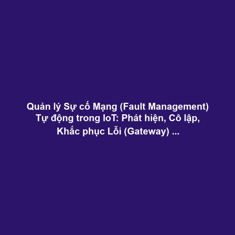 Quản lý Sự cố Mạng (Fault Management) Tự động trong IoT: Phát hiện, Cô lập, Khắc phục Lỗi (Gateway) và Self-healing
