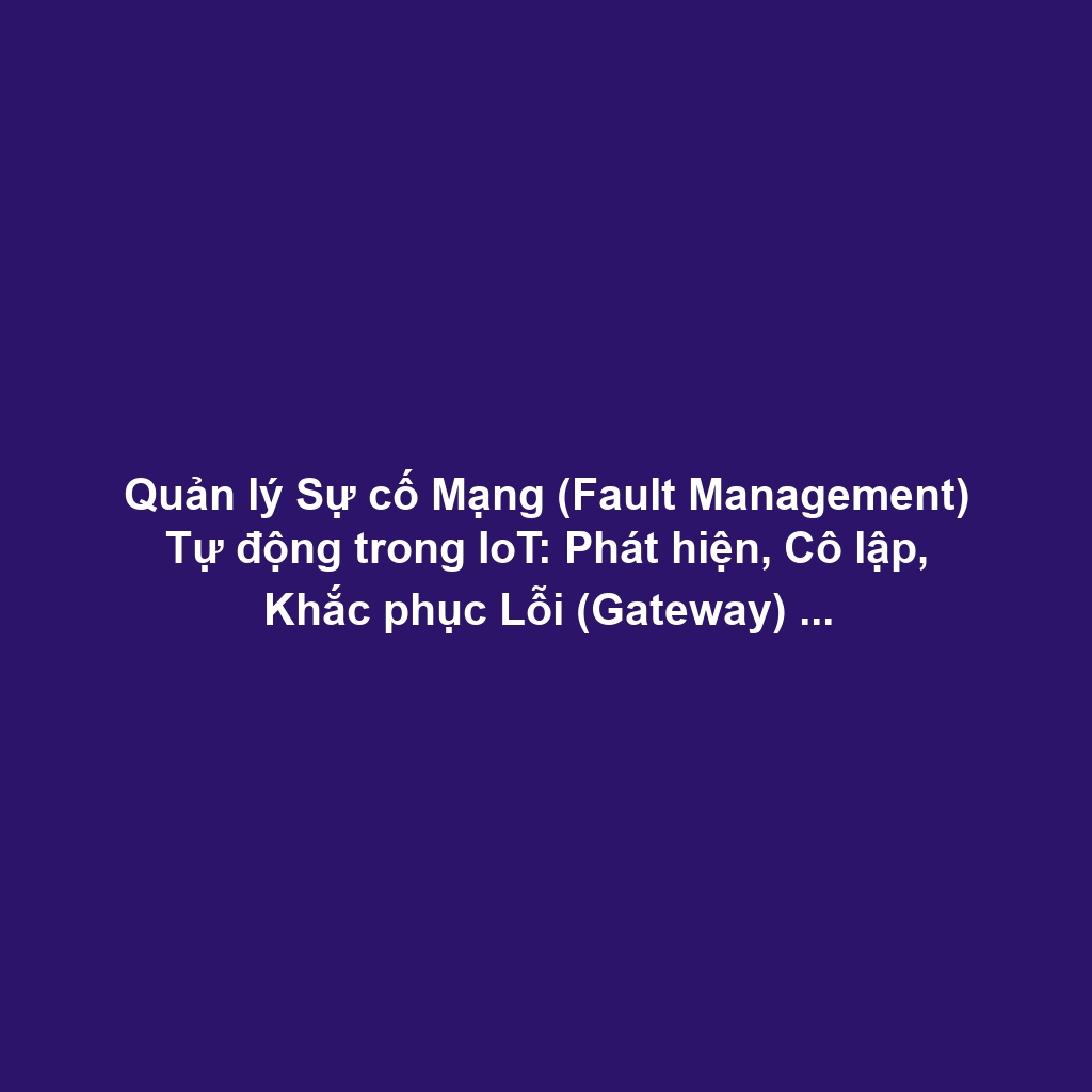 Quản lý Sự cố Mạng (Fault Management) Tự động trong IoT: Phát hiện, Cô lập, Khắc phục Lỗi (Gateway) và Self-healing