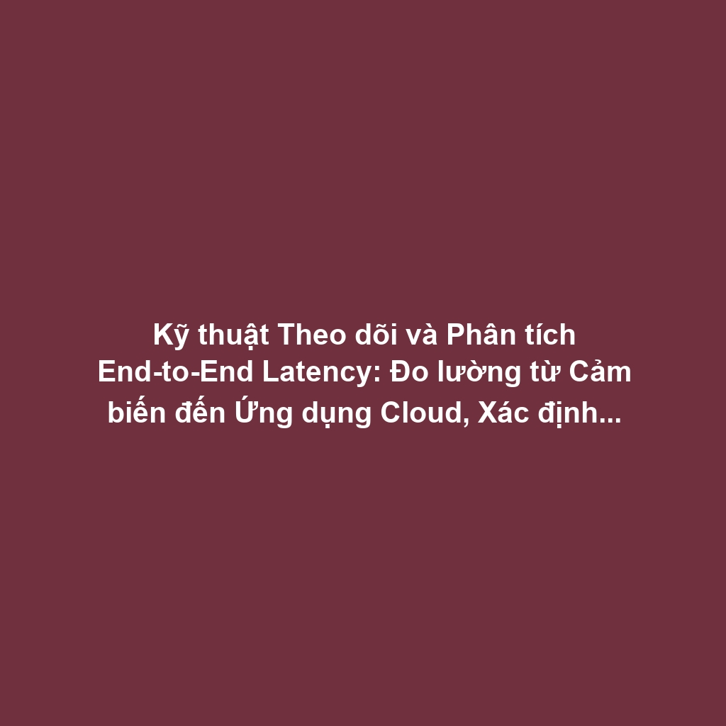 Kỹ thuật Theo dõi và Phân tích End-to-End Latency: Đo lường từ Cảm biến đến Ứng dụng Cloud, Xác định Bottleneck