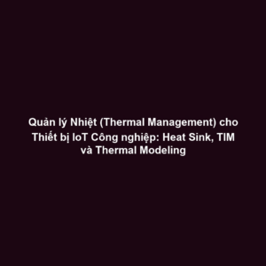 Quản lý Nhiệt (Thermal Management) cho Thiết bị IoT Công nghiệp: Heat Sink, TIM và Thermal Modeling